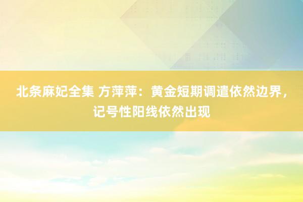 北条麻妃全集 方萍萍：黄金短期调遣依然边界，记号性阳线依然出现