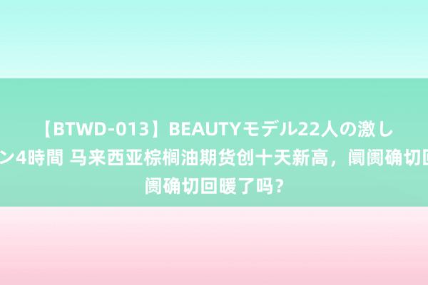 【BTWD-013】BEAUTYモデル22人の激しいピストン4時間 马来西亚棕榈油期货创十天新高，阛阓确切回暖了吗？