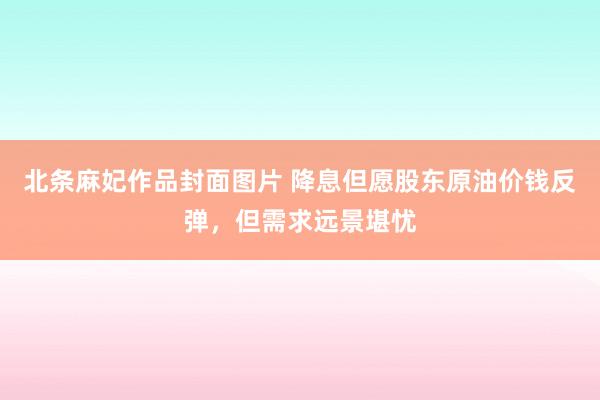 北条麻妃作品封面图片 降息但愿股东原油价钱反弹，但需求远景堪忧