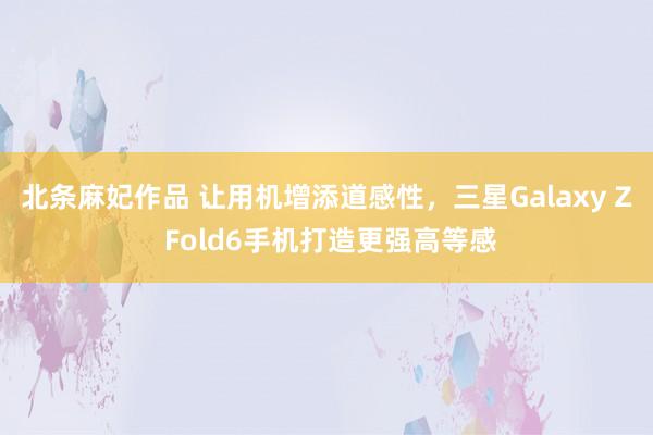 北条麻妃作品 让用机增添道感性，三星Galaxy Z Fold6手机打造更强高等感