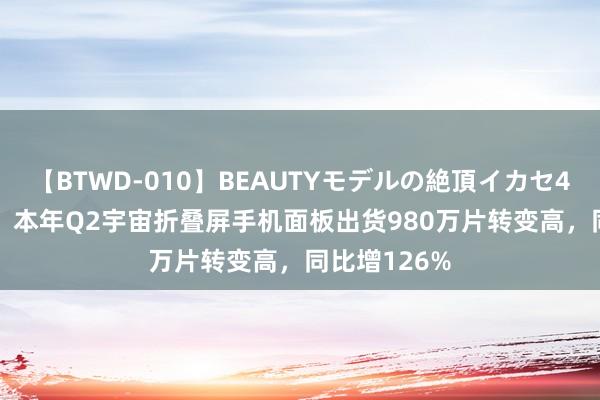 【BTWD-010】BEAUTYモデルの絶頂イカセ4時間 DSCC：本年Q2宇宙折叠屏手机面板出货980万片转变高，同比增126%