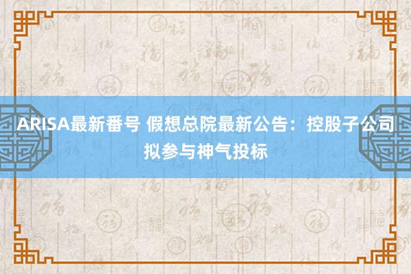 ARISA最新番号 假想总院最新公告：控股子公司拟参与神气投标