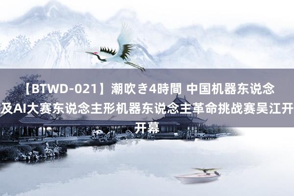 【BTWD-021】潮吹き4時間 中国机器东说念主及AI大赛东说念主形机器东说念主革命挑战赛吴江开幕