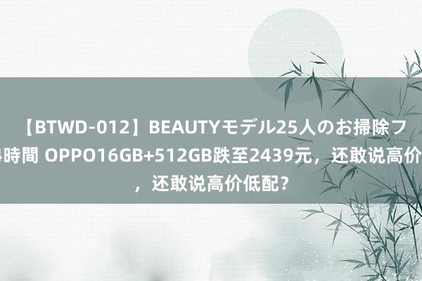 【BTWD-012】BEAUTYモデル25人のお掃除フェラ4時間 OPPO16GB+512GB跌至2439元，还敢说高价低配？