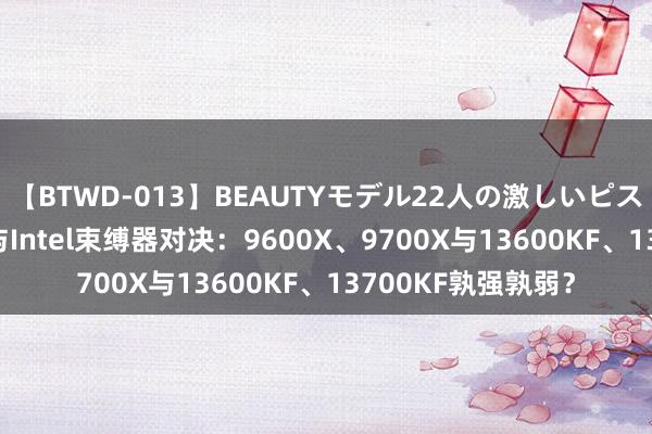 【BTWD-013】BEAUTYモデル22人の激しいピストン4時間 AMD与Intel束缚器对决：9600X、9700X与13600KF、13700KF孰强孰弱？