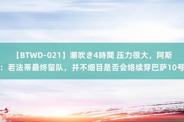 【BTWD-021】潮吹き4時間 压力很大，阿斯：若法蒂最终留队，并不细目是否会络续穿巴萨10号