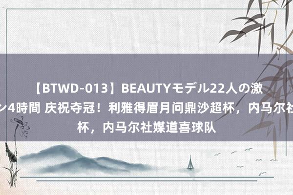 【BTWD-013】BEAUTYモデル22人の激しいピストン4時間 庆祝夺冠！利雅得眉月问鼎沙超杯，内马尔社媒道喜球队