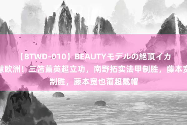 【BTWD-010】BEAUTYモデルの絶頂イカセ4時間 明慧欧洲！三笘薰英超立功，南野拓实法甲制胜，藤本宽也葡超戴帽