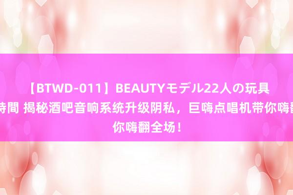 【BTWD-011】BEAUTYモデル22人の玩具責め4時間 揭秘酒吧音响系统升级阴私，巨嗨点唱机带你嗨翻全场！