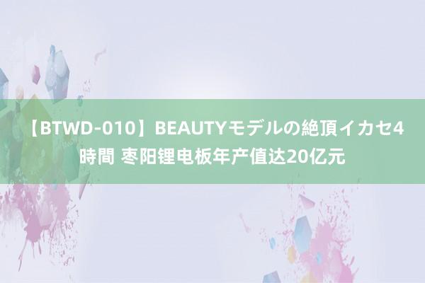 【BTWD-010】BEAUTYモデルの絶頂イカセ4時間 枣阳锂电板年产值达20亿元