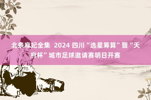 北条麻妃全集  2024 四川“选星筹算”暨“天府杯”城市足球邀请赛明日开赛