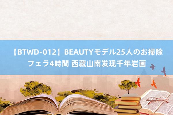 【BTWD-012】BEAUTYモデル25人のお掃除フェラ4時間 西藏山南发现千年岩画