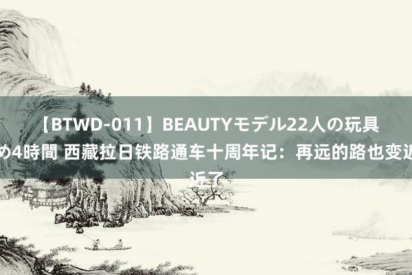 【BTWD-011】BEAUTYモデル22人の玩具責め4時間 西藏拉日铁路通车十周年记：再远的路也变近了