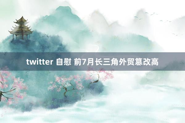 twitter 自慰 前7月长三角外贸篡改高