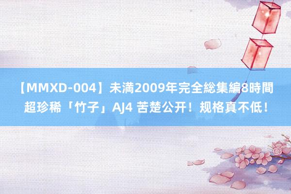 【MMXD-004】未満2009年完全総集編8時間 超珍稀「竹子」AJ4 苦楚公开！规格真不低！