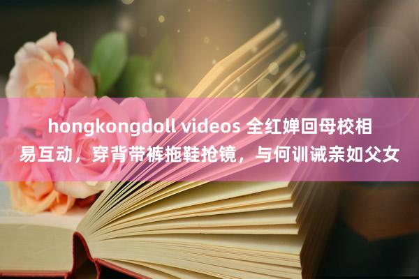 hongkongdoll videos 全红婵回母校相易互动，穿背带裤拖鞋抢镜，与何训诫亲如父女