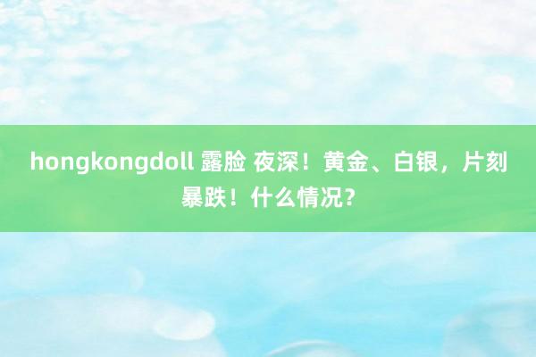 hongkongdoll 露脸 夜深！黄金、白银，片刻暴跌！什么情况？