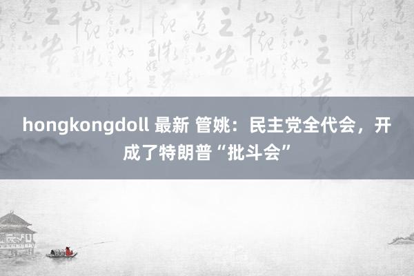 hongkongdoll 最新 管姚：民主党全代会，开成了特朗普“批斗会”