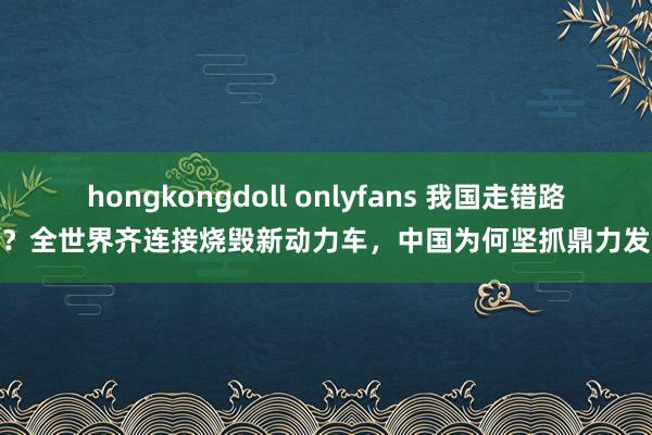 hongkongdoll onlyfans 我国走错路了？全世界齐连接烧毁新动力车，中国为何坚抓鼎力发展