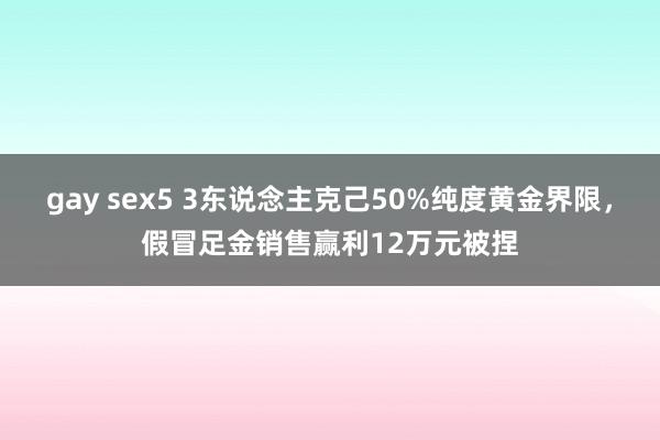 gay sex5 3东说念主克己50%纯度黄金界限，假冒足金销售赢利12万元被捏