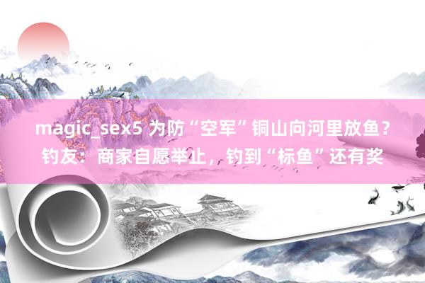 magic_sex5 为防“空军”铜山向河里放鱼？钓友：商家自愿举止，钓到“标鱼”还有奖