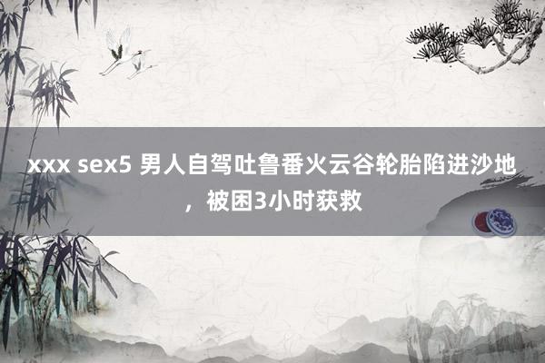 xxx sex5 男人自驾吐鲁番火云谷轮胎陷进沙地，被困3小时获救