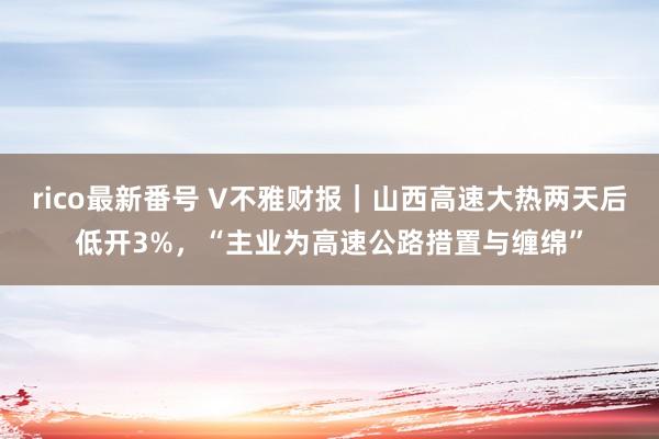 rico最新番号 V不雅财报｜山西高速大热两天后低开3%，“主业为高速公路措置与缠绵”