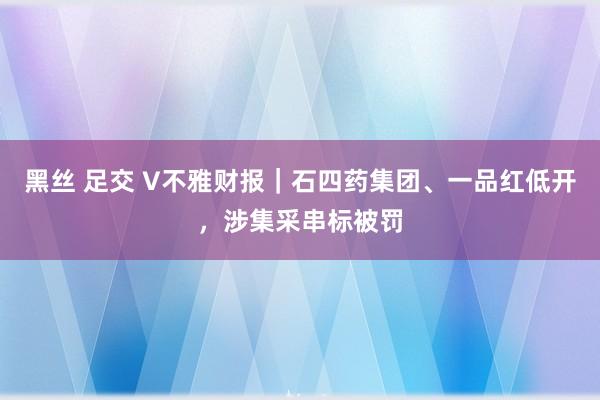 黑丝 足交 V不雅财报｜石四药集团、一品红低开，涉集采串标被罚