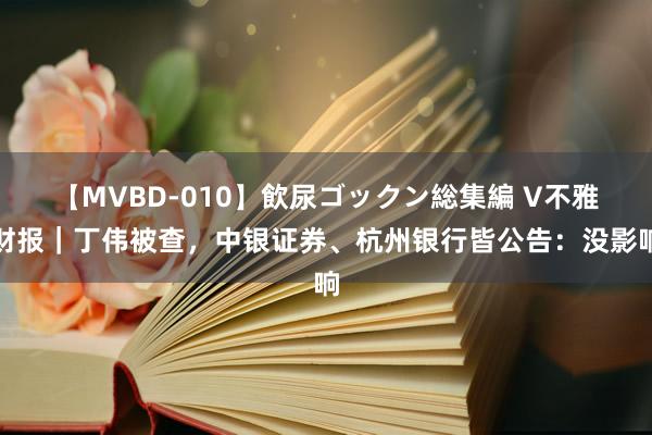 【MVBD-010】飲尿ゴックン総集編 V不雅财报｜丁伟被查，中银证券、杭州银行皆公告：没影响