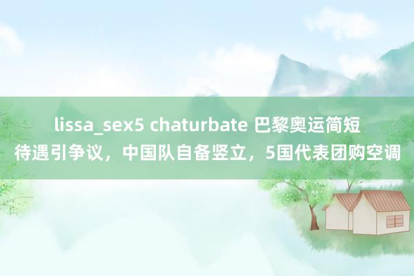 lissa_sex5 chaturbate 巴黎奥运简短待遇引争议，中国队自备竖立，5国代表团购空调