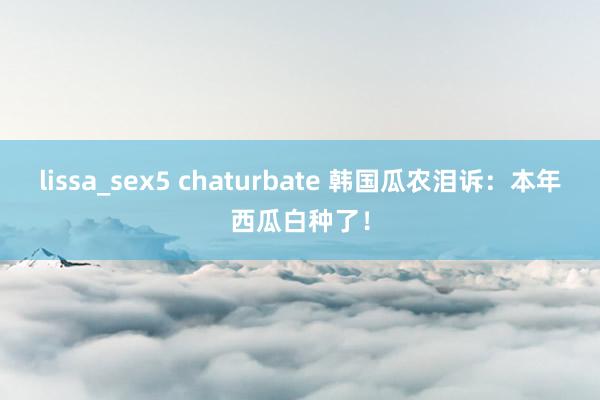 lissa_sex5 chaturbate 韩国瓜农泪诉：本年西瓜白种了！