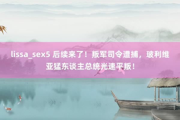 lissa_sex5 后续来了！叛军司令遭捕，玻利维亚猛东谈主总统光速平叛！