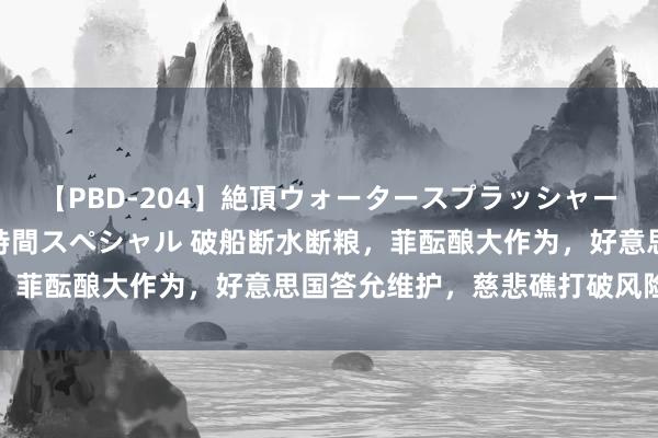 【PBD-204】絶頂ウォータースプラッシャー 放尿＆潮吹き大噴射8時間スペシャル 破船断水断粮，菲酝酿大作为，好意思国答允维护，慈悲礁打破风险高涨