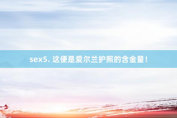 sex5. 这便是爱尔兰护照的含金量！