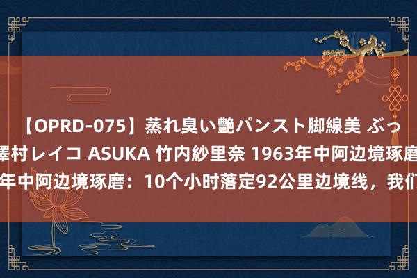 【OPRD-075】蒸れ臭い艶パンスト脚線美 ぶっかけゴックン大乱交 澤村レイコ ASUKA 竹内紗里奈 1963年中阿边境琢磨：10个小时落定92公里边境线，我们耗损了吗？