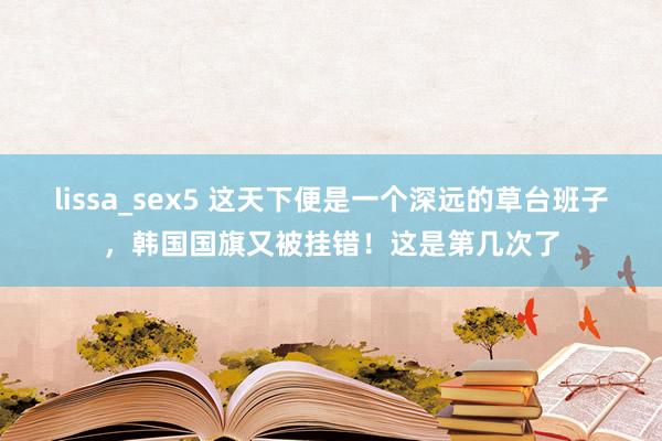 lissa_sex5 这天下便是一个深远的草台班子，韩国国旗又被挂错！这是第几次了