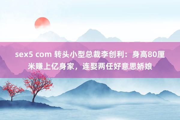 sex5 com 转头小型总裁李创利：身高80厘米赚上亿身家，连娶两任好意思娇娘