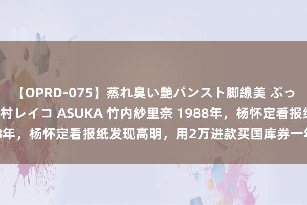 【OPRD-075】蒸れ臭い艶パンスト脚線美 ぶっかけゴックン大乱交 澤村レイコ ASUKA 竹内紗里奈 1988年，杨怀定看报纸发现高明，用2万进款买国库券一年赚100万