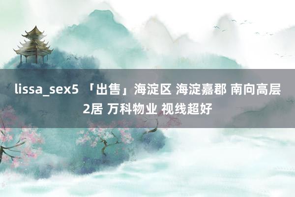 lissa_sex5 「出售」海淀区 海淀嘉郡 南向高层2居 万科物业 视线超好