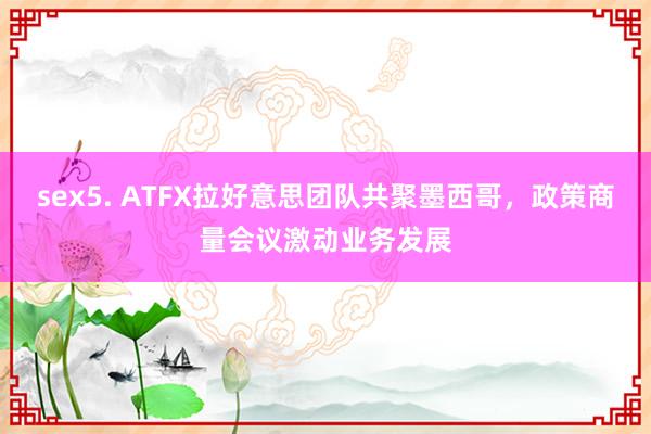 sex5. ATFX拉好意思团队共聚墨西哥，政策商量会议激动业务发展