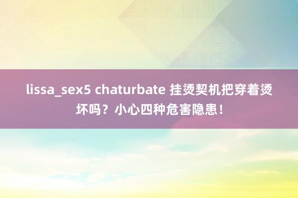 lissa_sex5 chaturbate 挂烫契机把穿着烫坏吗？小心四种危害隐患！