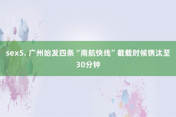 sex5. 广州始发四条“南航快线”截载时候镌汰至30分钟