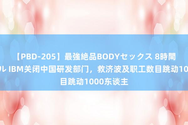 【PBD-205】最強絶品BODYセックス 8時間スペシャル IBM关闭中国研发部门，救济波及职工数目跳动1000东谈主