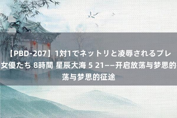 【PBD-207】1対1でネットリと凌辱されるプレミア女優たち 8時間 星辰大海 5 21——开启放荡与梦思的征途