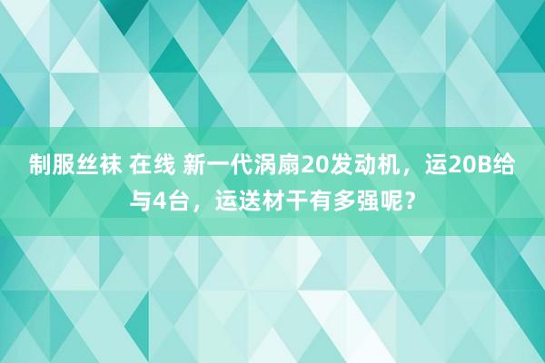 制服丝袜 在线 新一代涡扇20发动机，运20B给与4台，运送材干有多强呢？