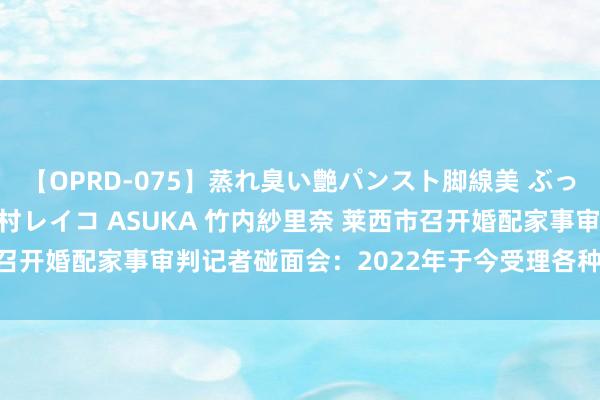 【OPRD-075】蒸れ臭い艶パンスト脚線美 ぶっかけゴックン大乱交 澤村レイコ ASUKA 竹内紗里奈 莱西市召开婚配家事审判记者碰面会：2022年于今受理各种案件3504件