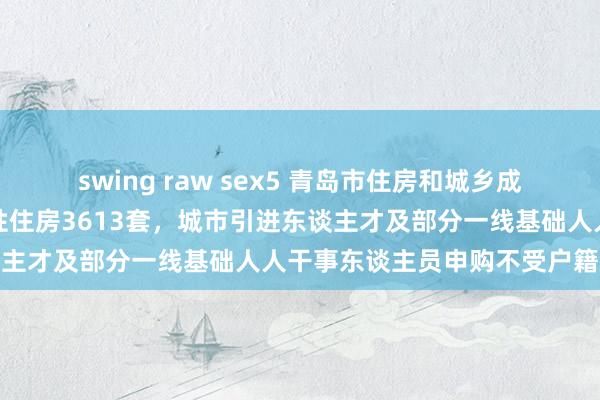 swing raw sex5 青岛市住房和城乡成就局：本年首批成就保险性住房3613套，城市引进东谈主才及部分一线基础人人干事东谈主员申购不受户籍领域