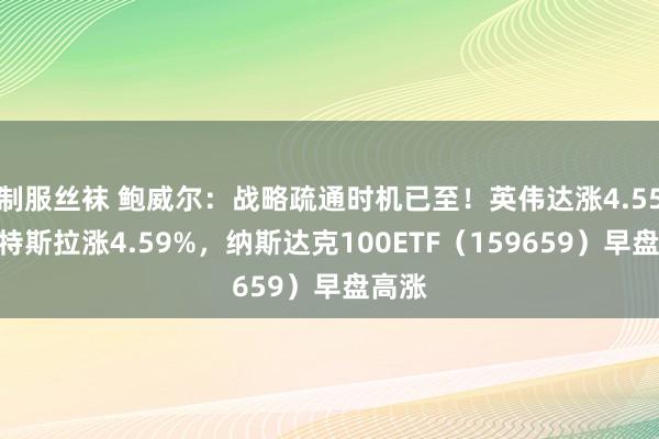 制服丝袜 鲍威尔：战略疏通时机已至！英伟达涨4.55%，特斯拉涨4.59%，纳斯达克100ETF（159659）早盘高涨