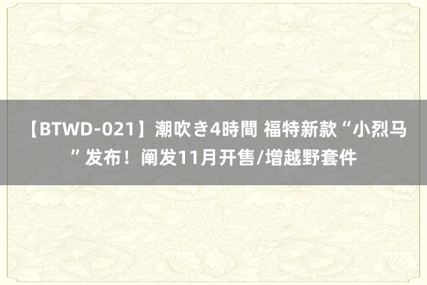 【BTWD-021】潮吹き4時間 福特新款“小烈马”发布！阐发11月开售/增越野套件