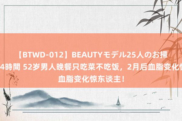 【BTWD-012】BEAUTYモデル25人のお掃除フェラ4時間 52岁男人晚餐只吃菜不吃饭，2月后血脂变化惊东谈主！